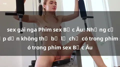 sex gái nga Phim sex Bắc Âu: Những cảnh nóng hấp dẫn không thể bỏ lỡ chỉ có trong phim sex Bắc Âu