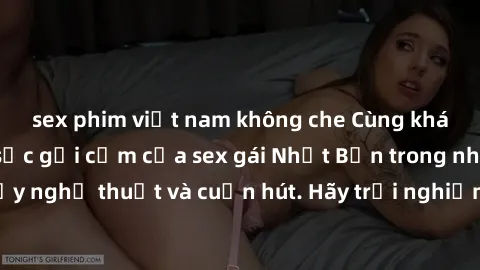 sex phim việt nam không che Cùng khám phá vẻ đẹp và sức gợi cảm của sex gái Nhật Bản trong những bộ phim đầy nghệ thuật và cuốn hút. Hãy trải nghiệm cảm xúc đầy mới mẻ và sống động từ những cảnh quay 