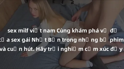 sex milf việt nam Cùng khám phá vẻ đẹp và sức gợi cảm của sex gái Nhật Bản trong những bộ phim đầy nghệ thuật và cuốn hút. Hãy trải nghiệm cảm xúc đầy mới mẻ và sống động từ những cảnh quay tinh tế và