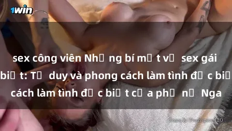sex công viên Những bí mật về sex gái Nga mà bạn chưa biết: Tư duy và phong cách làm tình đặc biệt của phụ nữ Nga