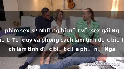 phim sex 3P Những bí mật về sex gái Nga mà bạn chưa biết: Tư duy và phong cách làm tình đặc biệt của phụ nữ Nga