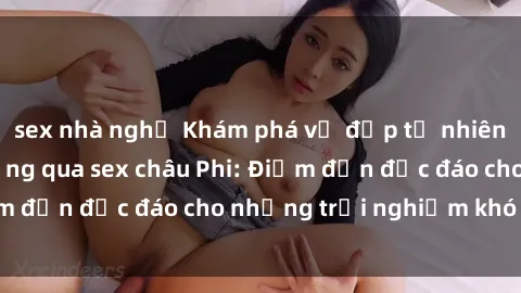 sex nhà nghỉ Khám phá vẻ đẹp tự nhiên và văn hóa đa dạng qua sex châu Phi: Điểm đến độc đáo cho những trải nghiệm khó quên