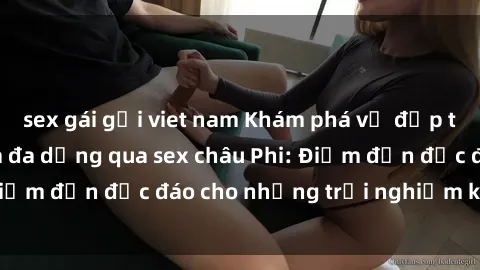 sex gái gọi viet nam Khám phá vẻ đẹp tự nhiên và văn hóa đa dạng qua sex châu Phi: Điểm đến độc đáo cho những trải nghiệm khó quên