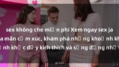 sex không che miễn phí Xem ngay sex jav không che để thỏa mãn cảm xúc, khám phá những khoảnh khắc đầy kích thích và sống động nhất chỉ trong click!
