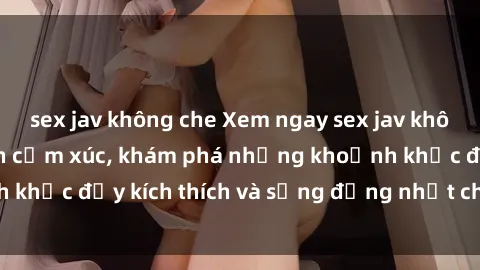sex jav không che Xem ngay sex jav không che để thỏa mãn cảm xúc, khám phá những khoảnh khắc đầy kích thích và sống động nhất chỉ trong click!