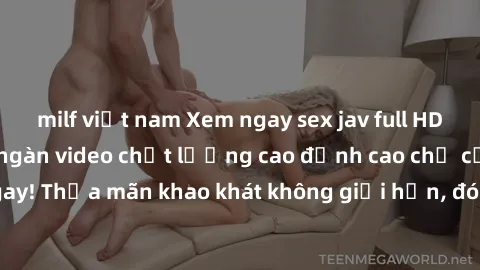milf việt nam Xem ngay sex jav full HD miễn phí - Hàng ngàn video chất lượng cao đỉnh cao chỉ cần click vào ngay! Thỏa mãn khao khát không giới hạn, đón chờ những trải nghiệm mới lạ!