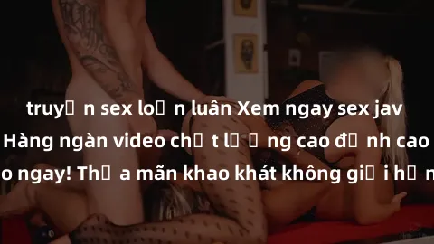 truyện sex loạn luân Xem ngay sex jav full HD miễn phí - Hàng ngàn video chất lượng cao đỉnh cao chỉ cần click vào ngay! Thỏa mãn khao khát không giới hạn, đón chờ những trải nghiệm mới lạ!