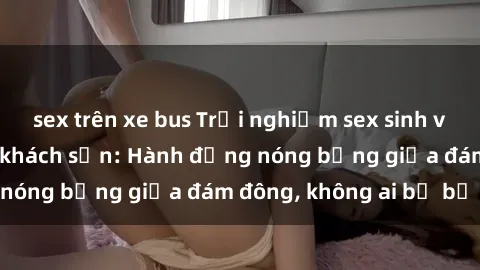 sex trên xe bus Trải nghiệm sex sinh viên sôi động trong khách sạn: Hành động nóng bỏng giữa đám đông, không ai bị bỏ lỡ
