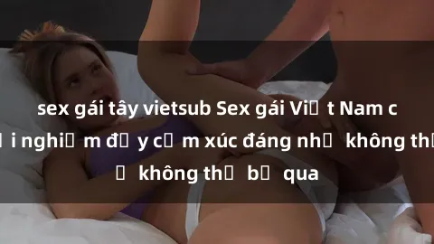 sex gái tây vietsub Sex gái Việt Nam có con: Trải nghiệm đầy cảm xúc đáng nhớ không thể bỏ qua