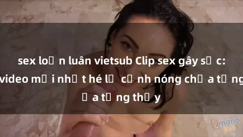 sex loạn luân vietsub Clip sex gây sốc: Loạt video mới nhất hé lộ cảnh nóng chưa từng thấy