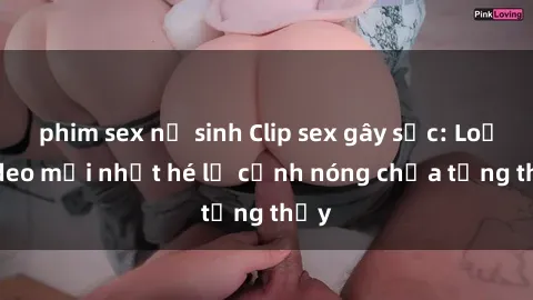 phim sex nữ sinh Clip sex gây sốc: Loạt video mới nhất hé lộ cảnh nóng chưa từng thấy