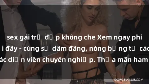 sex gái trẻ đẹp không che Xem ngay phim sex miễn phí tại đây - cùng sự dâm đãng, nóng bỏng từ các diễn viên chuyên nghiệp. Thỏa mãn ham muốn ngay hôm nay!