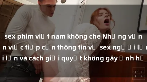 sex phim việt nam không che Những vấn đề liên quan đến việc tiếp cận thông tin về sex người lớn và cách giải quyết không gây ảnh hưởng đến trẻ em