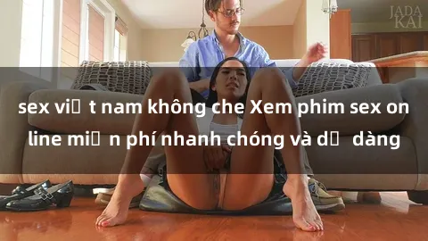 sex việt nam không che Xem phim sex online miễn phí nhanh chóng và dễ dàng