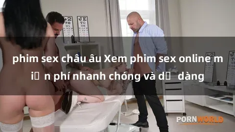 phim sex châu âu Xem phim sex online miễn phí nhanh chóng và dễ dàng