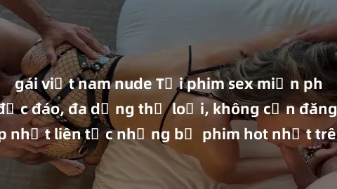 gái việt nam nude Tải phim sex miễn phí chất lượng cao độc đáo, đa dạng thể loại, không cần đăng ký tài khoản. Cập nhật liên tục những bộ phim hot nhất trên thị trường. Sự lựa chọn hàng đầu cho người 