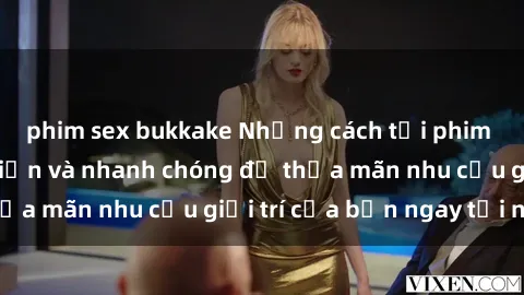 phim sex bukkake Những cách tải phim sex về máy đơn giản và nhanh chóng để thỏa mãn nhu cầu giải trí của bạn ngay tại nhà