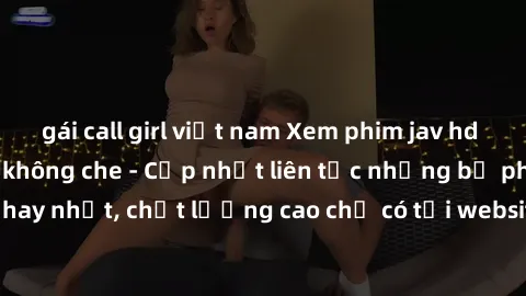 gái call girl việt nam Xem phim jav hd miễn phí đỉnh cao không che - Cập nhật liên tục những bộ phim sex hay nhất, chất lượng cao chỉ có tại website chuyên nghiệp hàng đầu.