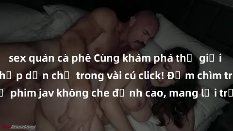 sex quán cà phê Cùng khám phá thế giới jav không che siêu hấp dẫn chỉ trong vài cú click! Đắm chìm trong những bộ phim jav không che đỉnh cao, mang lại trải nghiệm thú vị và đầy kích thích.