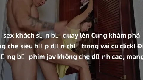 sex khách sạn bị quay lén Cùng khám phá thế giới jav không che siêu hấp dẫn chỉ trong vài cú click! Đắm chìm trong những bộ phim jav không che đỉnh cao, mang lại trải nghiệm thú vị và đầy kích thích.