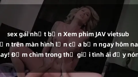 sex gái nhật bản Xem phim JAV vietsub mới nhất và hấp dẫn trên màn hình lớn của bạn ngay hôm nay! Đắm chìm trong thế giới tình ái đầy nóng bỏng và kích thích.