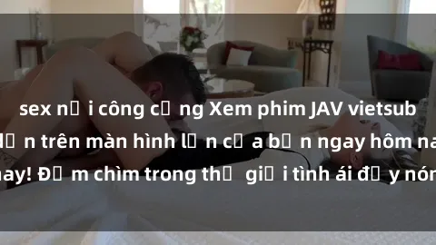 sex nơi công cộng Xem phim JAV vietsub mới nhất và hấp dẫn trên màn hình lớn của bạn ngay hôm nay! Đắm chìm trong thế giới tình ái đầy nóng bỏng và kích thích.