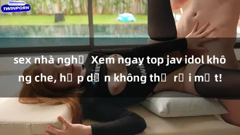 sex nhà nghỉ Xem ngay top jav idol không che, hấp dẫn không thể rời mắt!