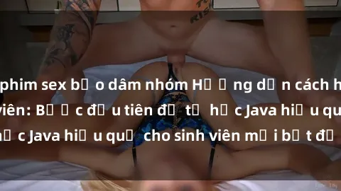 phim sex bạo dâm nhóm Hướng dẫn cách học Java cho sinh viên: Bước đầu tiên để tự học Java hiệu quả cho sinh viên mới bắt đầu là gì?