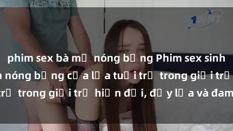 phim sex bà mẹ nóng bỏng Phim sex sinh viên: Câu chuyện nóng bỏng của lứa tuổi trẻ trong giới trẻ hiện đại, đầy lửa và đam mê