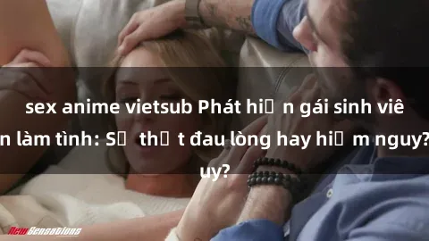 sex anime vietsub Phát hiện gái sinh viên làm tình: Sự thật đau lòng hay hiểm nguy?