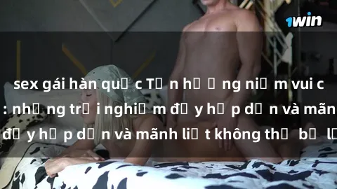 sex gái hàn quốc Tận hưởng niềm vui của sex với gái trẻ: những trải nghiệm đầy hấp dẫn và mãnh liệt không thể bỏ lỡ