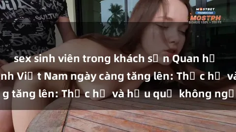 sex sinh viên trong khách sạn Quan hệ tình dục của nữ sinh Việt Nam ngày càng tăng lên: Thực hư và hậu quả không ngờ