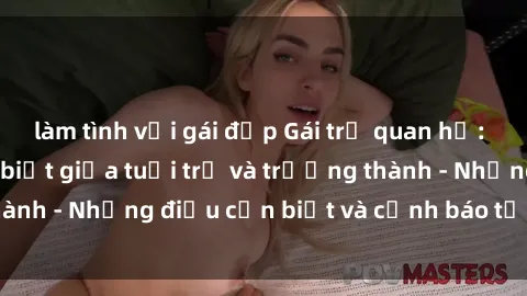 làm tình với gái đẹp Gái trẻ quan hệ: Mối quan hệ khác biệt giữa tuổi trẻ và trưởng thành - Những điều cần biết và cảnh báo từ chuyên gia