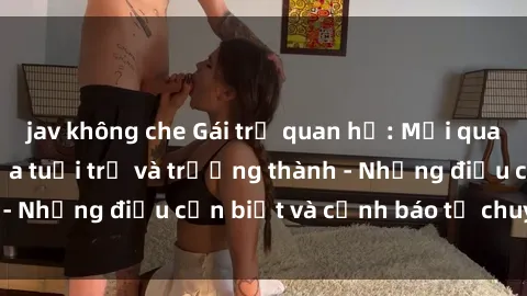 jav không che Gái trẻ quan hệ: Mối quan hệ khác biệt giữa tuổi trẻ và trưởng thành - Những điều cần biết và cảnh báo từ chuyên gia