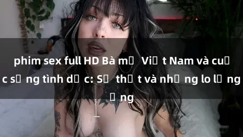 phim sex full HD Bà mẹ Việt Nam và cuộc sống tình dục: Sự thật và những lo lắng
