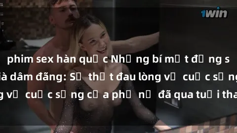 phim sex hàn quốc Những bí mật đằng sau vẻ ngoài gái già dâm đãng: Sự thật đau lòng về cuộc sống của phụ nữ đã qua tuổi thanh xuân