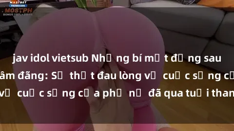 jav idol vietsub Những bí mật đằng sau vẻ ngoài gái già dâm đãng: Sự thật đau lòng về cuộc sống của phụ nữ đã qua tuổi thanh xuân