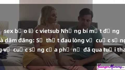sex bạo lực vietsub Những bí mật đằng sau vẻ ngoài gái già dâm đãng: Sự thật đau lòng về cuộc sống của phụ nữ đã qua tuổi thanh xuân