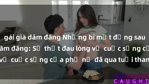 gái già dâm đãng Những bí mật đằng sau vẻ ngoài gái già dâm đãng: Sự thật đau lòng về cuộc sống của phụ nữ đã qua tuổi thanh xuân