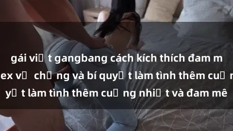 gái việt gangbang cách kích thích đam mê trong hôn nhân: Sex vợ chồng và bí quyết làm tình thêm cuồng nhiệt và đam mê