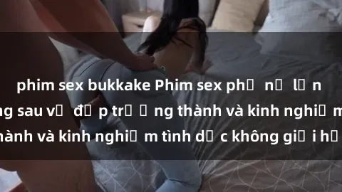 phim sex bukkake Phim sex phụ nữ lớn tuổi: Sức hút đằng sau vẻ đẹp trưởng thành và kinh nghiệm tình dục không giới hạn