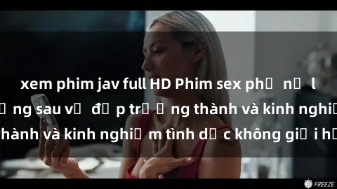 xem phim jav full HD Phim sex phụ nữ lớn tuổi: Sức hút đằng sau vẻ đẹp trưởng thành và kinh nghiệm tình dục không giới hạn