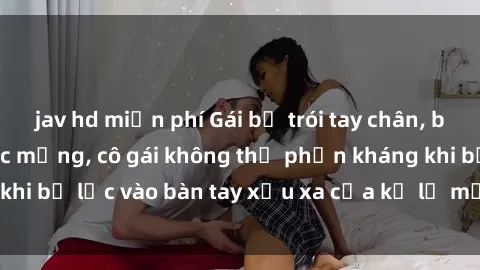 jav hd miễn phí Gái bị trói tay chân, bất lực trong cơn ác mộng, cô gái không thể phản kháng khi bị lạc vào bàn tay xấu xa của kẻ lạ mặt muốn làm tình.