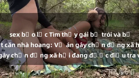 sex bạo lực Tìm thấy gái bị trói và bị hiếp dâm trong một căn nhà hoang: Vụ án gây chấn động xã hội đang được điều tra vào.