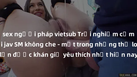 sex người pháp vietsub Trải nghiệm cảm xúc thăng hoa với jav SM không che - một trong những thể loại phim người lớn được khán giả yêu thích nhất hiện nay. Đảm bảo đem lại sự hấp dẫn, kích thích tối đa