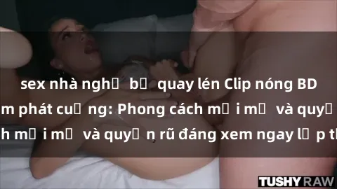 sex nhà nghỉ bị quay lén Clip nóng BDSM khiến người xem phát cuồng: Phong cách mới mẻ và quyến rũ đáng xem ngay lập tức!