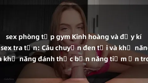 sex phòng tập gym Kinh hoàng và đầy kích thích với phim sex tra tấn: Câu chuyện đen tối và khả năng đánh thức bản năng tiềm ẩn trong con người