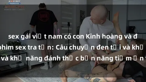 sex gái việt nam có con Kinh hoàng và đầy kích thích với phim sex tra tấn: Câu chuyện đen tối và khả năng đánh thức bản năng tiềm ẩn trong con người