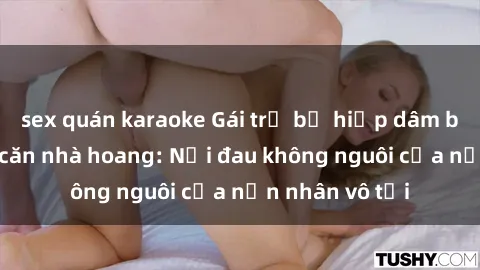 sex quán karaoke Gái trẻ bị hiếp dâm bạo lực trong căn nhà hoang: Nỗi đau không nguôi của nạn nhân vô tội