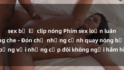 sex bị lộ clip nóng Phim sex loạn luân đầy kích thích không che - Đón chờ những cảnh quay nóng bỏng với những cặp đôi không ngại hãm hiếp gia đình trong lòng